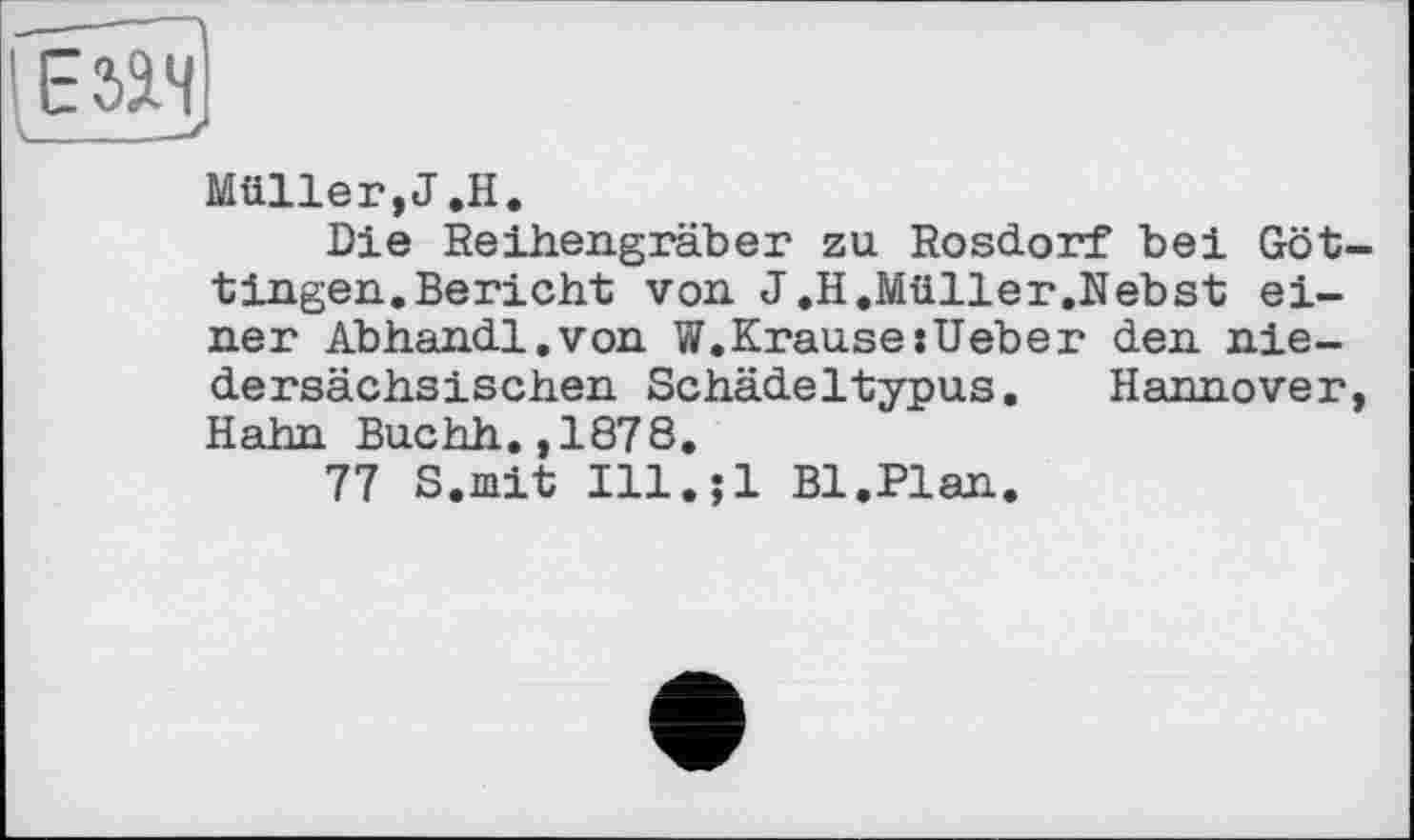 ﻿lEsasj
Müller,J.H.
Die Beihengräber zu Rosdorf bei Göttingen. Bericht von J.H.Müller.Nebst einer Abhandl.von W.Krause:Ueber den niedersächsischen Schädeltypus. Hannover, Hahn Buchh.,1878.
77 S.mit Ill.jl Bl.Plan.